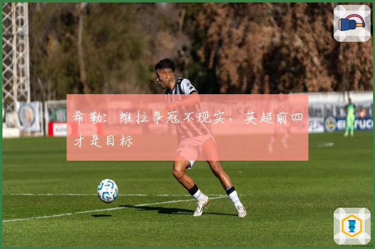 希勒：维拉争冠不现实，英超前四才是目标