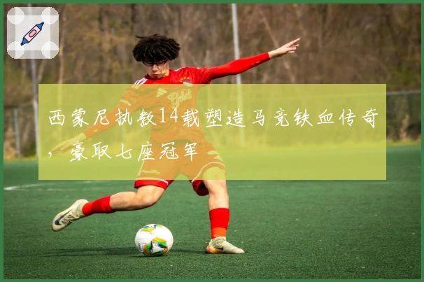 西蒙尼执教14载塑造马竞铁血传奇，豪取七座冠军