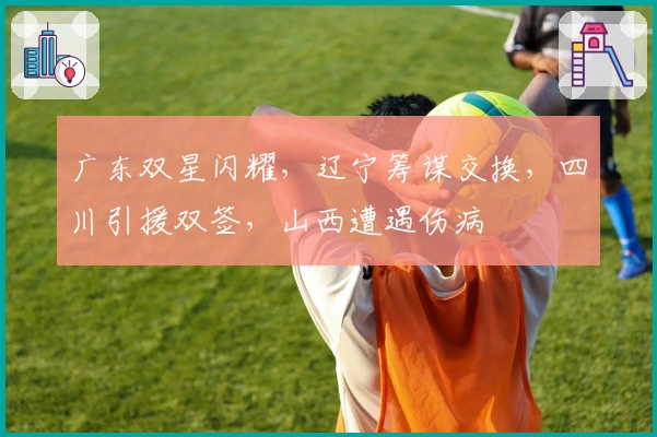 广东双星闪耀，辽宁筹谋交换，四川引援双签，山西遭遇伤病