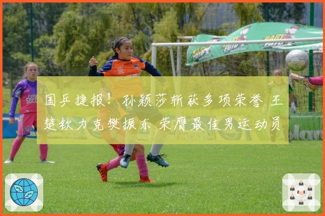 国乒捷报！孙颖莎斩获多项荣誉 王楚钦力克樊振东 荣膺最佳男运动员