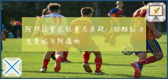 阿邦拉霍反驳鲁尼质疑，称维拉力克曼城与阿森纳