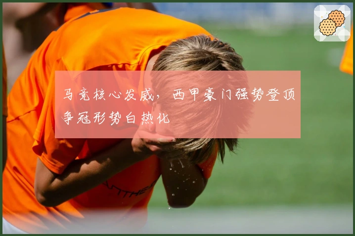 马竞核心发威，西甲豪门强势登顶争冠形势白热化