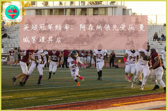 英超冠军赔率：阿森纳领先受压 曼城紧追其后