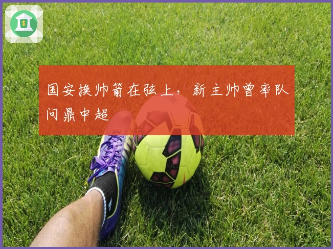 国安换帅箭在弦上，新主帅曾率队问鼎中超