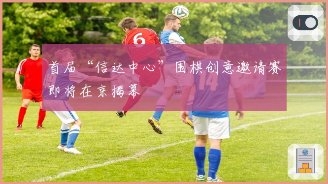 首届“信达中心”围棋创意邀请赛即将在京揭幕