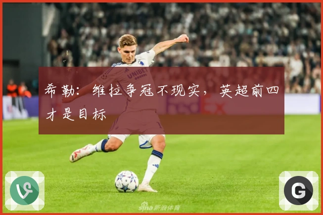 希勒：维拉争冠不现实，英超前四才是目标