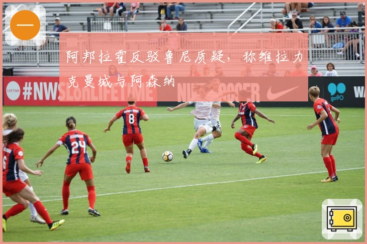 阿邦拉霍反驳鲁尼质疑，称维拉力克曼城与阿森纳